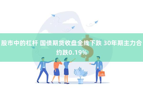 股市中的杠杆 国债期货收盘全线下跌 30年期主力合约跌0.19%