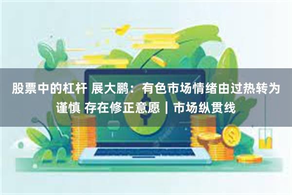 股票中的杠杆 展大鹏：有色市场情绪由过热转为谨慎 存在修正意愿｜市场纵贯线