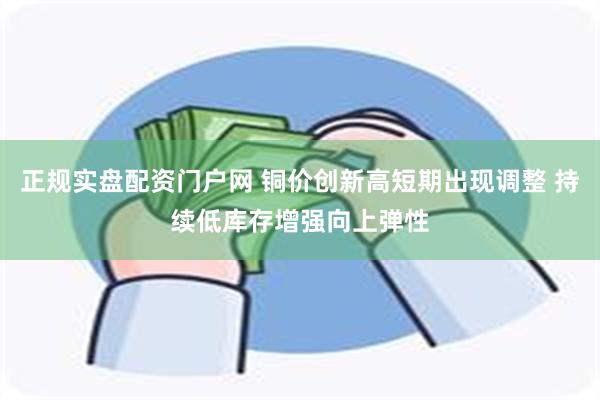 正规实盘配资门户网 铜价创新高短期出现调整 持续低库存增强向上弹性