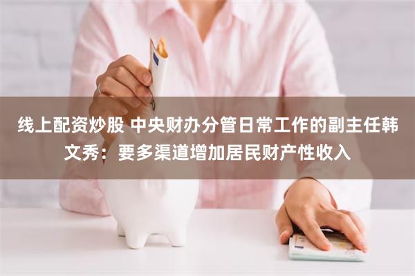 线上配资炒股 中央财办分管日常工作的副主任韩文秀：要多渠道增加居民财产性收入