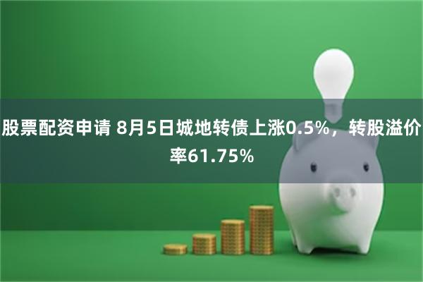 股票配资申请 8月5日城地转债上涨0.5%，转股溢价率61.75%