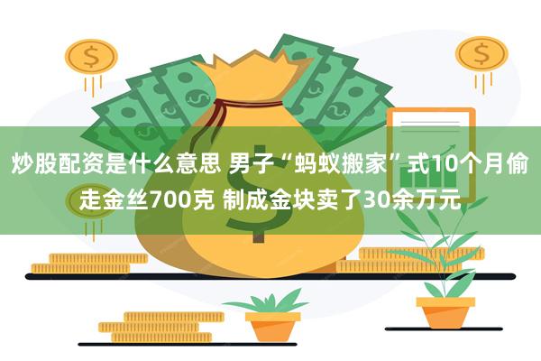 炒股配资是什么意思 男子“蚂蚁搬家”式10个月偷走金丝700克 制成金块卖了30余万元