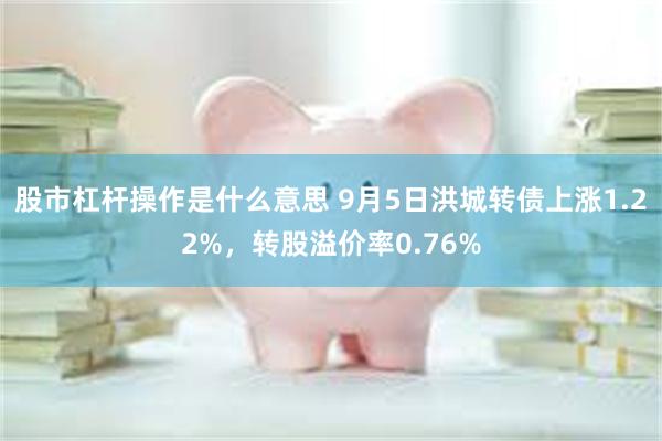 股市杠杆操作是什么意思 9月5日洪城转债上涨1.22%，转股溢价率0.76%