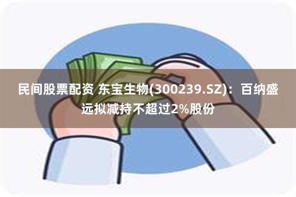 民间股票配资 东宝生物(300239.SZ)：百纳盛远拟减持不超过2%股份