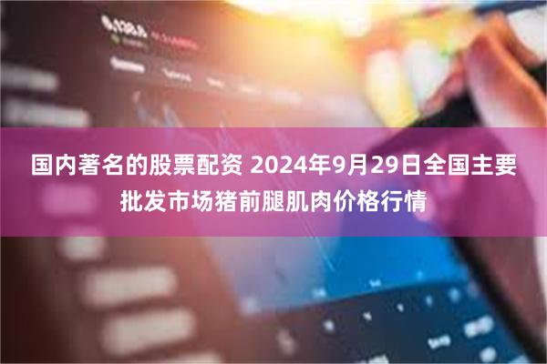 国内著名的股票配资 2024年9月29日全国主要批发市场猪前腿肌肉价格行情