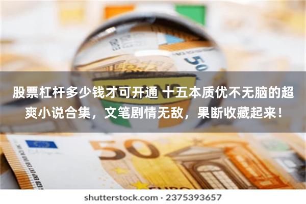 股票杠杆多少钱才可开通 十五本质优不无脑的超爽小说合集，文笔剧情无敌，果断收藏起来！