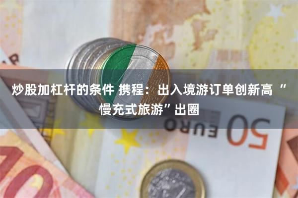 炒股加杠杆的条件 携程：出入境游订单创新高 “慢充式旅游”出圈