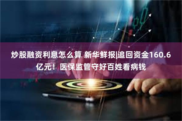 炒股融资利息怎么算 新华鲜报|追回资金160.6亿元！医保监管守好百姓看病钱