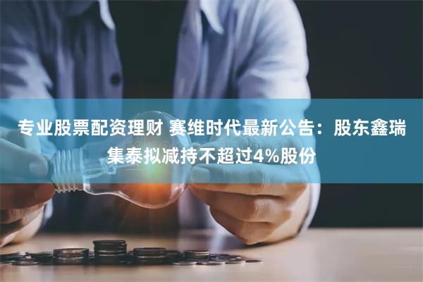 专业股票配资理财 赛维时代最新公告：股东鑫瑞集泰拟减持不超过4%股份