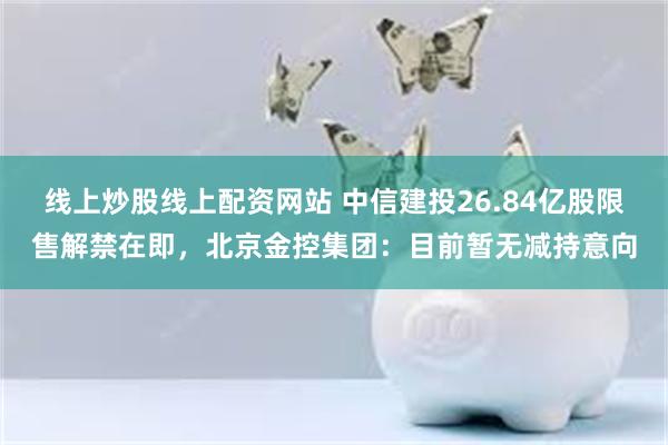 线上炒股线上配资网站 中信建投26.84亿股限售解禁在即，北京金控集团：目前暂无减持意向