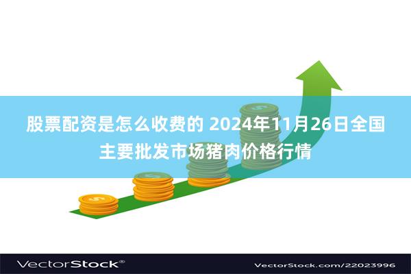 股票配资是怎么收费的 2024年11月26日全国主要批发市场猪肉价格行情