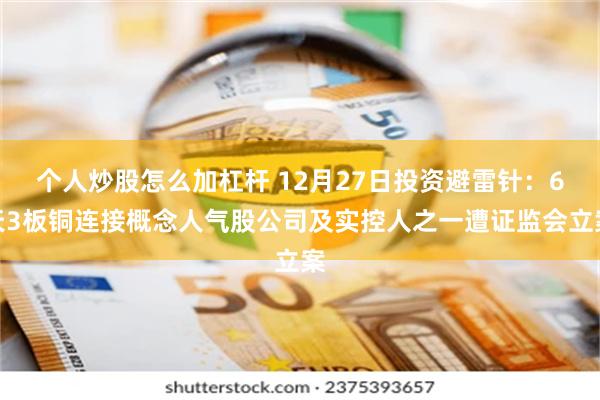 个人炒股怎么加杠杆 12月27日投资避雷针：6天3板铜连接概念人气股公司及实控人之一遭证监会立案