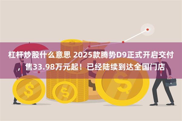 杠杆炒股什么意思 2025款腾势D9正式开启交付，售33.98万元起！已经陆续到达全国门店