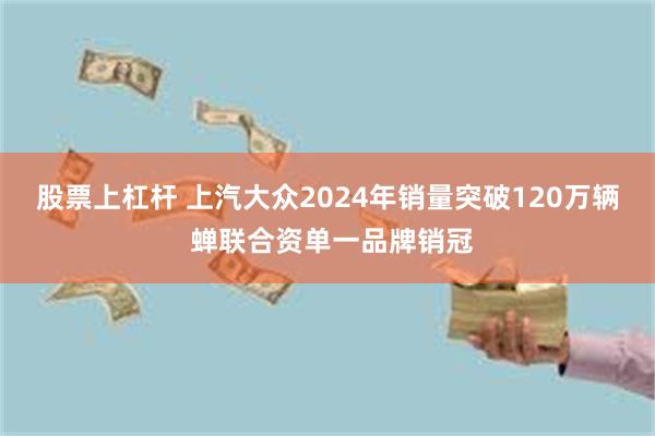 股票上杠杆 上汽大众2024年销量突破120万辆 蝉联合资单一品牌销冠