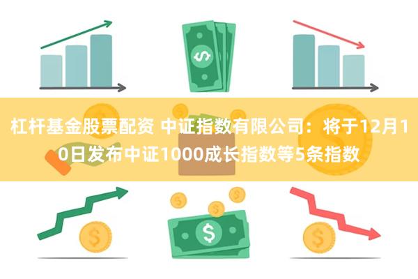 杠杆基金股票配资 中证指数有限公司：将于12月10日发布中证1000成长指数等5条指数