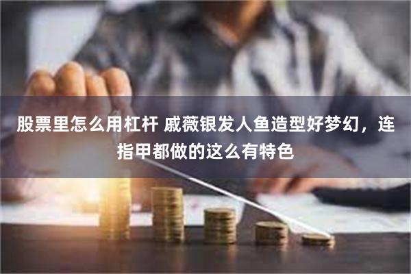 股票里怎么用杠杆 戚薇银发人鱼造型好梦幻，连指甲都做的这么有特色