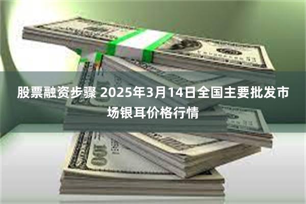 股票融资步骤 2025年3月14日全国主要批发市场银耳价格行情